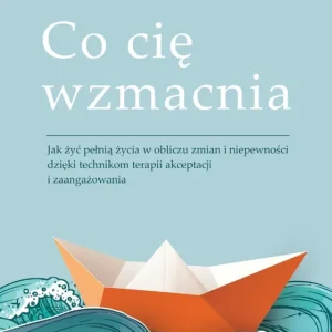 Co cię wzmacnia. Jak żyć pełnią życia w obliczu zmian i niepewności dzięki technikom terapii akceptacji i zaangażowania
