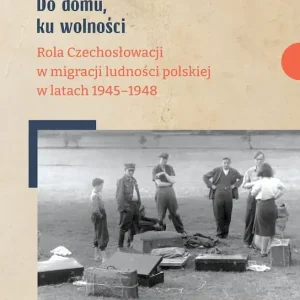 Do domu, ku wolności Rola Czechosłowacji w migracji ludności polskiej w latach 1945–1948