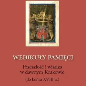 Wehikuły pamięci Przeszłość i władza w dawnym Krakowie (do końca XVIII w.)